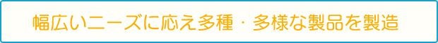 幅広いニーズ|こ応え多種・多様な製品を製造